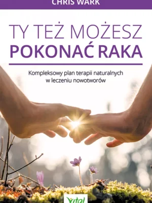 Ty też możesz pokonać raka Kompleksowy plan terapii naturalnych w leczeniu nowotworów